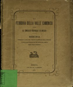 La ferrovia della valle Camonica avanti al consiglio provinciale di Brescia : memoria pubblicata a cura del comitato della ferrovia e delle rappresentanze dei principali comuni della valle Camonica