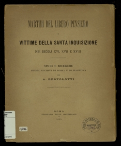 Martiri del libero pensiero e vittime della Santa Inquisizione nei secoli 16., 17. e 18. : studi e ricerche negli Archivi di Roma e di Mantova / per A. Bertolotti